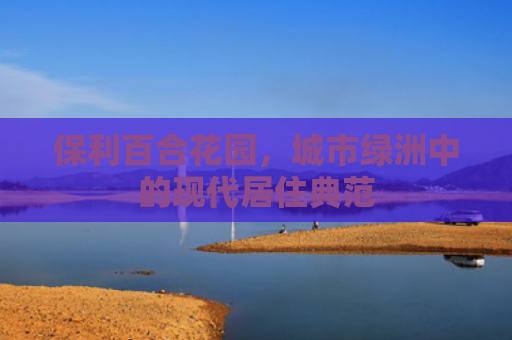 保利百合花园，城市绿洲中的现代居住典范