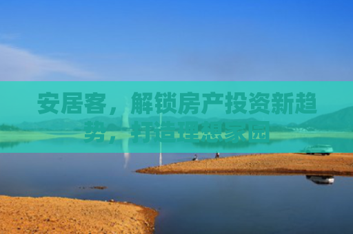 安居客，解锁房产投资新趋势，打造理想家园