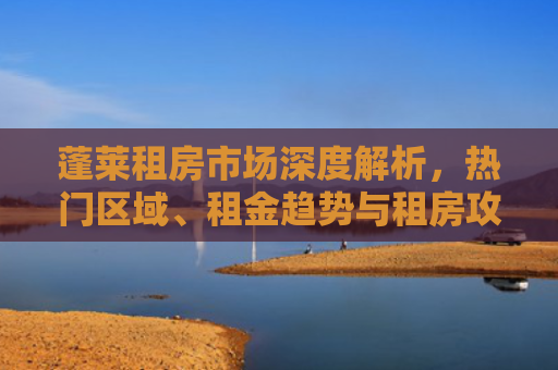 蓬莱租房市场深度解析，热门区域、租金趋势与租房攻略