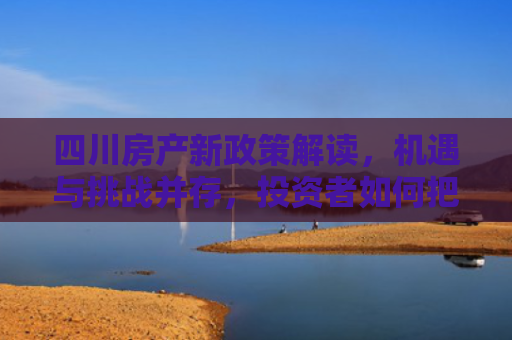 四川房产新政策解读，机遇与挑战并存，投资者如何把握？