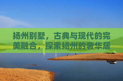 扬州别墅，古典与现代的完美融合，探索扬州的奢华居住新境界