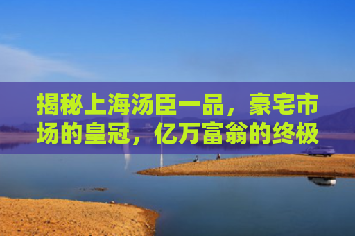 揭秘上海汤臣一品，豪宅市场的皇冠，亿万富翁的终极居所
