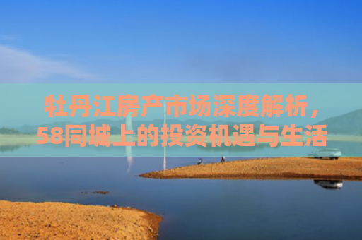 牡丹江房产市场深度解析，58同城上的投资机遇与生活指南
