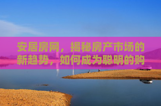 安居房网，揭秘房产市场的新趋势，如何成为聪明的购房者
