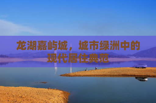 龙湖嘉屿城，城市绿洲中的现代居住典范