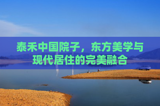 泰禾中国院子，东方美学与现代居住的完美融合