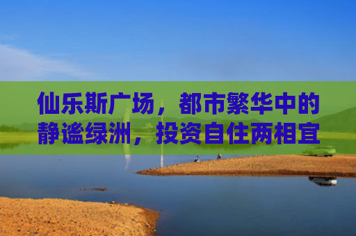 仙乐斯广场，都市繁华中的静谧绿洲，投资自住两相宜的房产新选择