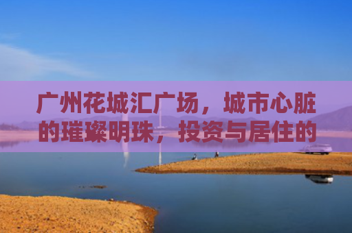广州花城汇广场，城市心脏的璀璨明珠，投资与居住的理想选择