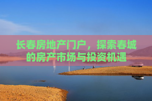 长春房地产门户，探索春城的房产市场与投资机遇