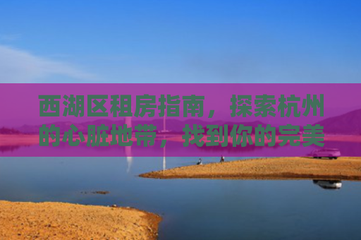 西湖区租房指南，探索杭州的心脏地带，找到你的完美居所