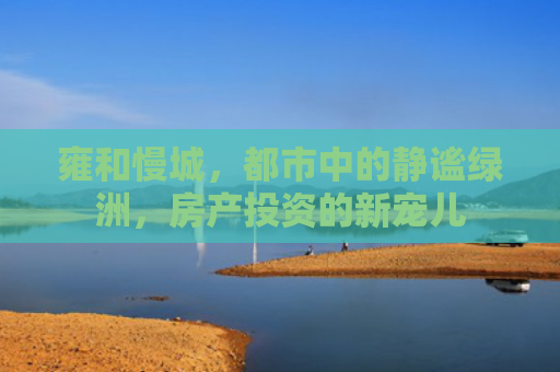雍和慢城，都市中的静谧绿洲，房产投资的新宠儿