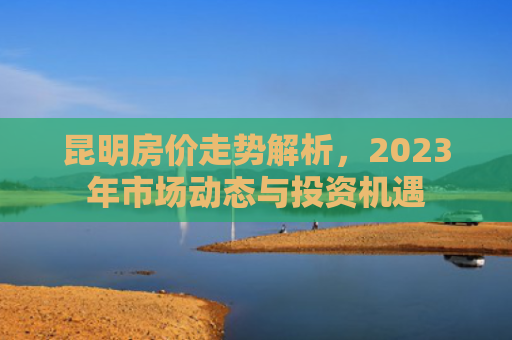 昆明房价走势解析，2023年市场动态与投资机遇