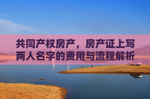 共同产权房产，房产证上写两人名字的费用与流程解析