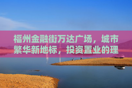 福州金融街万达广场，城市繁华新地标，投资置业的理想选择