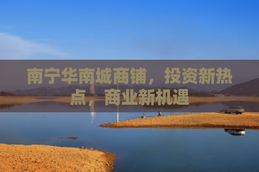 南宁华南城商铺，投资新热点，商业新机遇