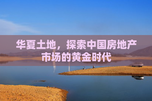 华夏土地，探索中国房地产市场的黄金时代