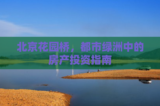 北京花园桥，都市绿洲中的房产投资指南