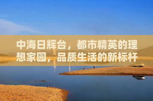 中海日辉台，都市精英的理想家园，品质生活的新标杆
