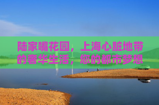 陆家嘴花园，上海心脏地带的奢华生活，您的都市梦想家园