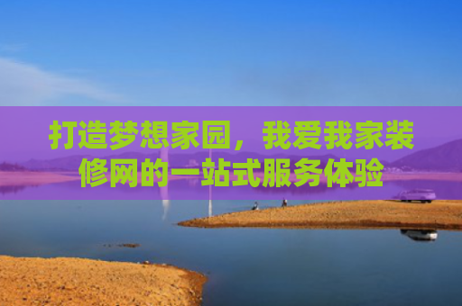打造梦想家园，我爱我家装修网的一站式服务体验