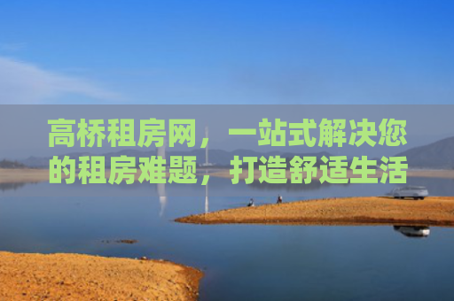 高桥租房网，一站式解决您的租房难题，打造舒适生活新体验