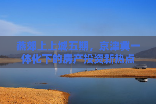 燕郊上上城五期，京津冀一体化下的房产投资新热点