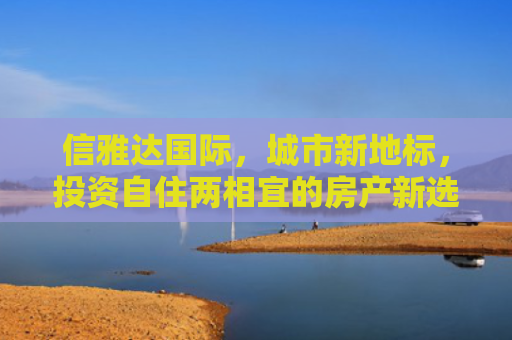信雅达国际，城市新地标，投资自住两相宜的房产新选择