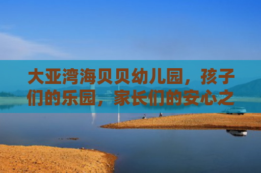 大亚湾海贝贝幼儿园，孩子们的乐园，家长们的安心之选