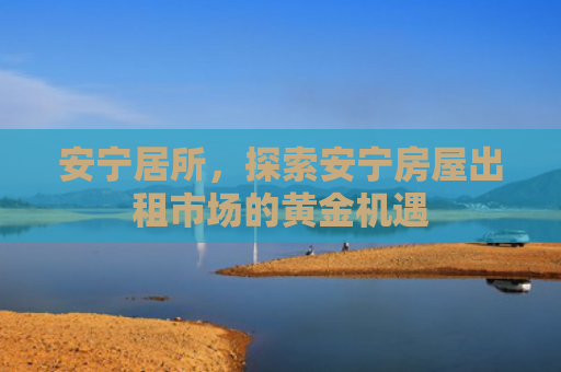 安宁居所，探索安宁房屋出租市场的黄金机遇