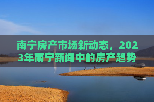 南宁房产市场新动态，2023年南宁新闻中的房产趋势与投资机会