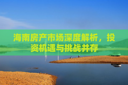 海南房产市场深度解析，投资机遇与挑战并存