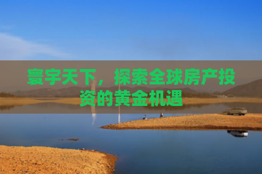 寰宇天下，探索全球房产投资的黄金机遇