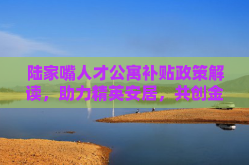 陆家嘴人才公寓补贴政策解读，助力精英安居，共创金融中心辉煌
