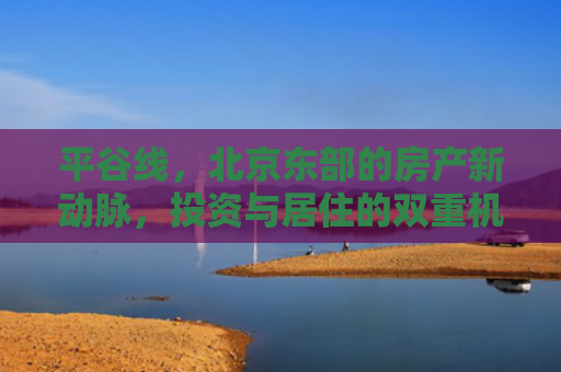平谷线，北京东部的房产新动脉，投资与居住的双重机遇