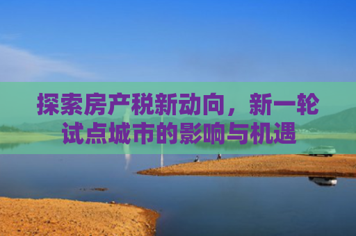 探索房产税新动向，新一轮试点城市的影响与机遇