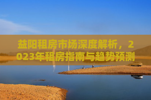 益阳租房市场深度解析，2023年租房指南与趋势预测