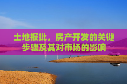 土地报批，房产开发的关键步骤及其对市场的影响