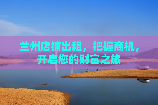 兰州店铺出租，把握商机，开启您的财富之旅