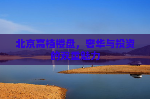 北京高档楼盘，奢华与投资的双重魅力