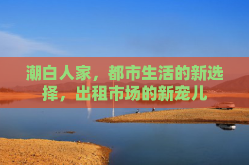 潮白人家，都市生活的新选择，出租市场的新宠儿