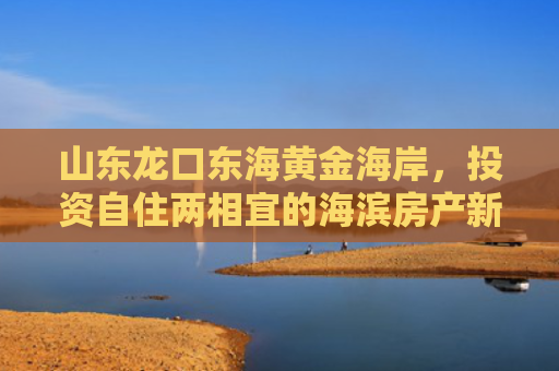 山东龙口东海黄金海岸，投资自住两相宜的海滨房产新热点