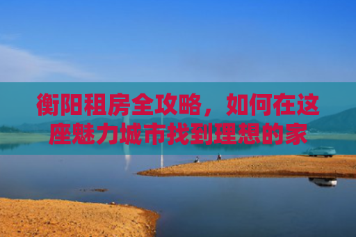 衡阳租房全攻略，如何在这座魅力城市找到理想的家