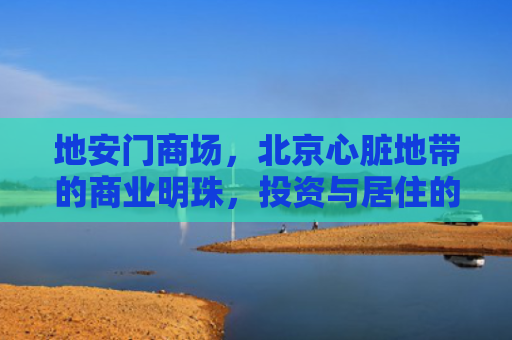 地安门商场，北京心脏地带的商业明珠，投资与居住的双重价值