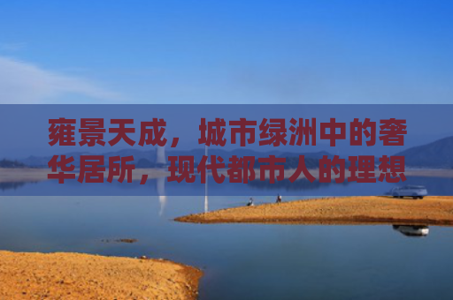 雍景天成，城市绿洲中的奢华居所，现代都市人的理想家园
