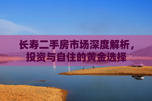 长寿二手房市场深度解析，投资与自住的黄金选择