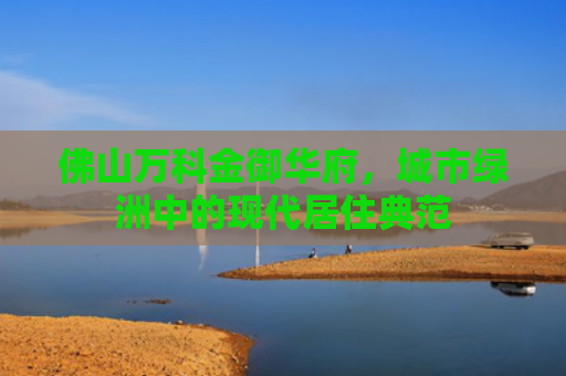 佛山万科金御华府，城市绿洲中的现代居住典范