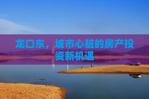 龙口东，城市心脏的房产投资新机遇