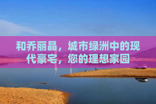 和乔丽晶，城市绿洲中的现代豪宅，您的理想家园