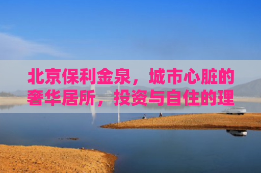 北京保利金泉，城市心脏的奢华居所，投资与自住的理想选择