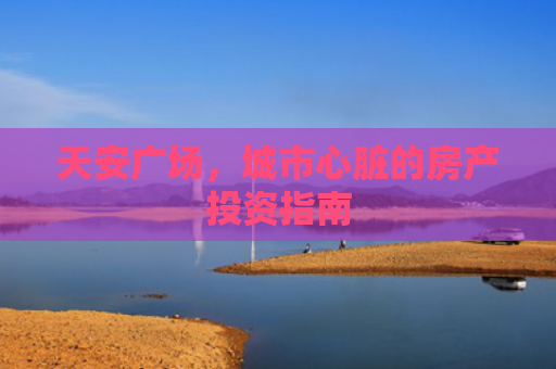 天安广场，城市心脏的房产投资指南